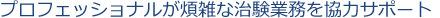 プロフェッショナルが煩雑な治験業務を協力サポート