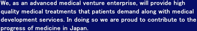 We, as an advanced medical venture enterprise, will provide high quality medical treatments that patients demand along with medical development services. In doing so we are proud to contribute to the progress of medicine in Japan.